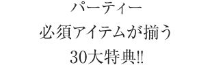 パーティー必須アイテムが揃う30大特典!!