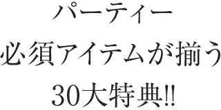 パーティー必須アイテムが揃う30大特典!!